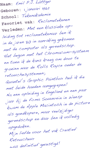 Naam: Emil P.J. Lüttger
Geboren: 1 januari 1962
School: Tekenakademie
Favoriet vak: Reclametekenen
Verleden: Met een klassieke op-
leiding tot reclametekenaar ben ik
in de jaren 80 in aanraking gekomen
met de computer als gereedschap.
Het begon met het Chromacom-systeem en toen ik de kans kreeg om door te groeien naar de Rolls Royce onder de retouchesystemen; 
Quantel’s Graphic Paintbox heb ik die met beide handen aangegrepen!
Na een opleiding in Engeland en een paar jaar bij de firma Souverein in Weesp kwam de Apple Macintosh in de picture als goedkopere, maar veelzijdiger gereedschap en daar ben ik volledig opgedoken. 
Mijn liefde voor het vak Creatief Retoucheur
was definitief gevestigd!