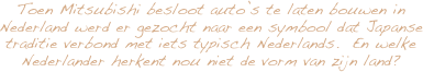 Toen Mitsubishi besloot auto’s te laten bouwen in Nederland werd er gezocht naar een symbool dat Japanse traditie verbond met iets typisch Nederlands.  En welke Nederlander herkent nou niet de vorm van zijn land?
