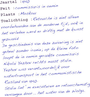 Jaartal :1940
Feit :commissaris in onmin
Plaats :Moskou
Toelichting :Retouche is niet alleen voorbehouden aan de moderne tijd; ook in het verleden werd er driftig met de kwast gezwaaid 
De geschiedenis van deze zuivering is niet geheel zonder ironie; op de kleine foto loopt de in onmin geraakte commisaris Nikolai Yezhov rechts naast stalin.
Yezhov was verantwoordelijk voor watertransport in het communistische Rusland van 1940. 
Stalin liet ‘m executeren en retouchematig
vervangen door... het water van de Wolga.
